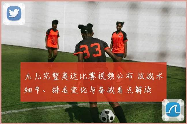 九儿完整奥运比赛视频公布 技战术细节、排名变化与备战看点解读