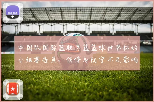 中国队国际篮联男篮篮球世界杯的小组赛告负，伤停与防守不足影响出线