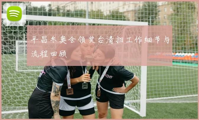 平昌冬奥会领奖台清扫工作细节与流程回顾