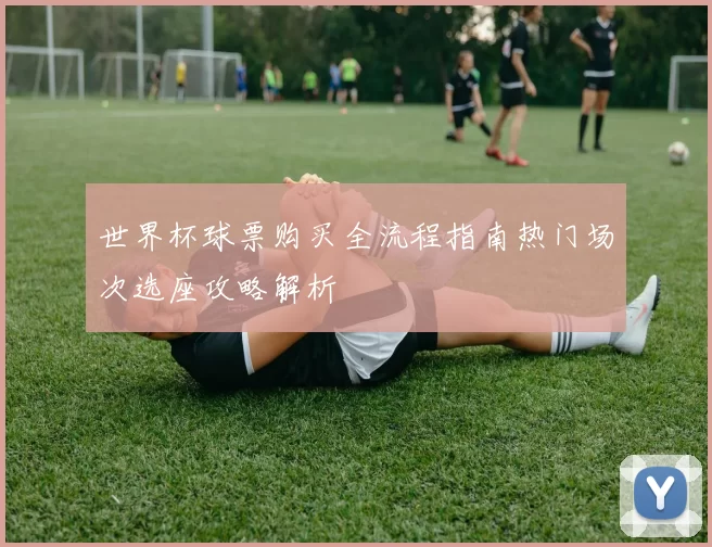 世界杯球票购买全流程指南热门场次选座攻略解析
