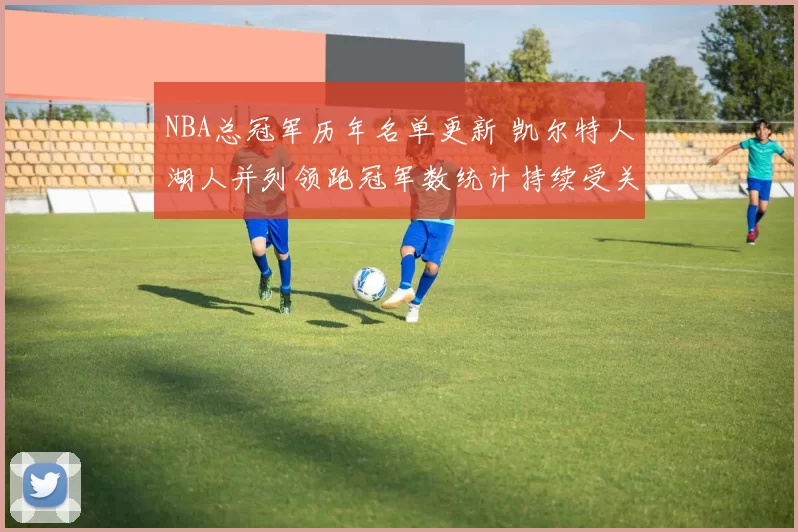 NBA总冠军历年名单更新 凯尔特人湖人并列领跑冠军数统计持续受关注