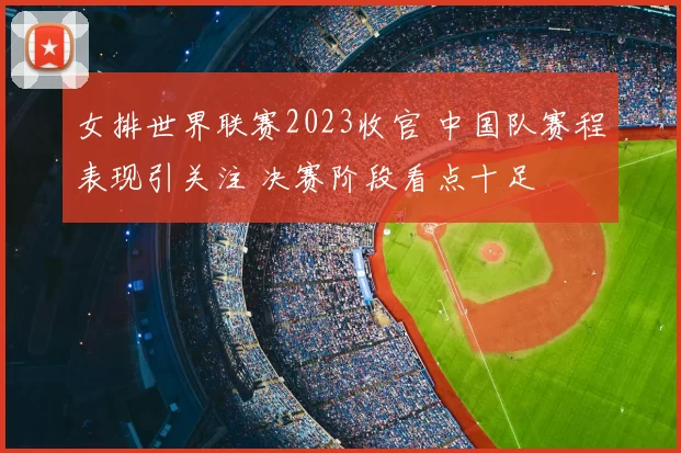 女排世界联赛2023收官 中国队赛程表现引关注 决赛阶段看点十足
