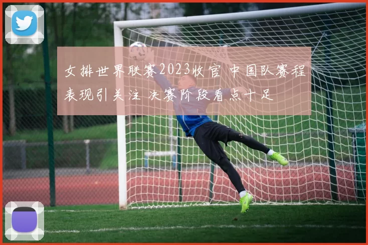 女排世界联赛2023收官 中国队赛程表现引关注 决赛阶段看点十足