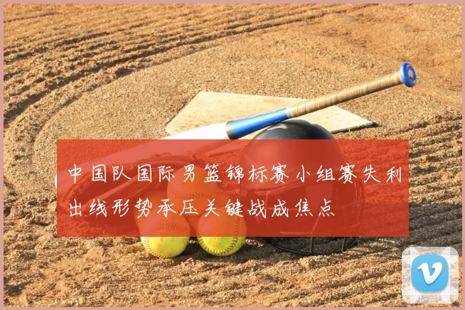 中国队国际男篮锦标赛小组赛失利出线形势承压关键战成焦点