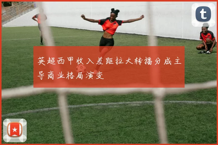 英超西甲收入差距拉大转播分成主导商业格局演变