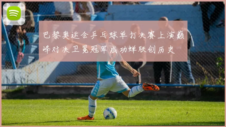 巴黎奥运会乒乓球单打决赛上演巅峰对决卫冕冠军成功蝉联创历史
