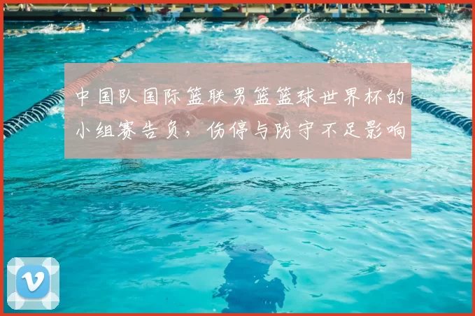 中国队国际篮联男篮篮球世界杯的小组赛告负，伤停与防守不足影响出线