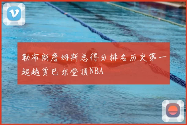 勒布朗詹姆斯总得分排名历史第一超越贾巴尔登顶NBA