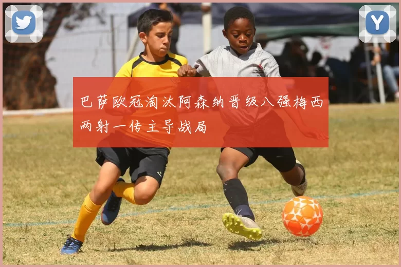 巴萨欧冠淘汰阿森纳晋级八强梅西两射一传主导战局