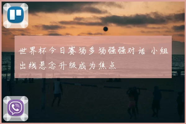 世界杯今日赛场多场强强对话 小组出线悬念升级成为焦点