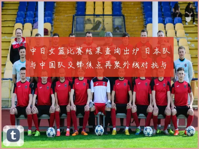 中日女篮比赛结果查询出炉 日本队与中国队交锋焦点再聚外线对抗与篮板争夺
