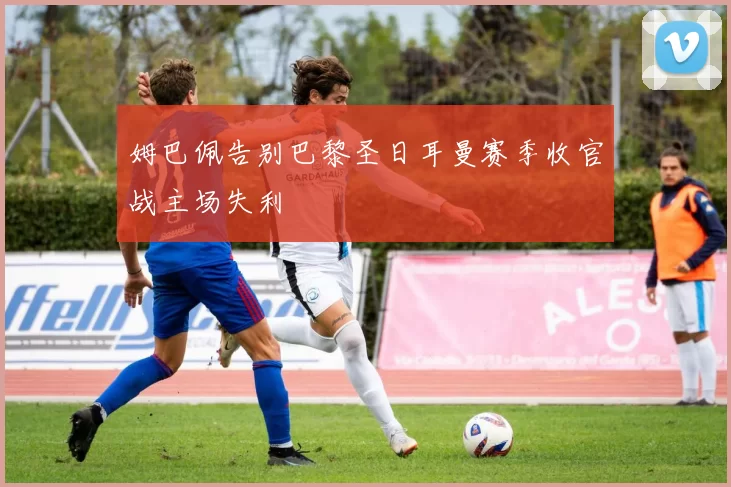 姆巴佩告别巴黎圣日耳曼赛季收官战主场失利