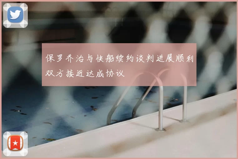 保罗乔治与快船续约谈判进展顺利双方接近达成协议