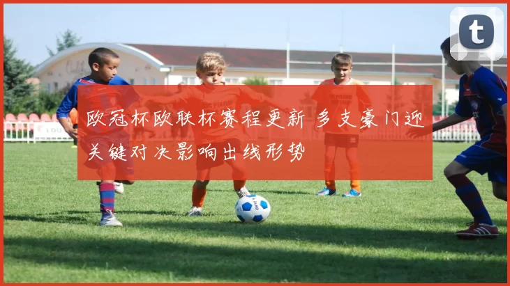 欧冠杯欧联杯赛程更新 多支豪门迎关键对决影响出线形势