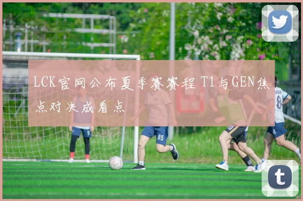 LCK官网公布夏季赛赛程 T1与GEN焦点对决成看点