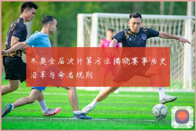 冬奥会届次计算方法揭晓赛事历史沿革与命名规则