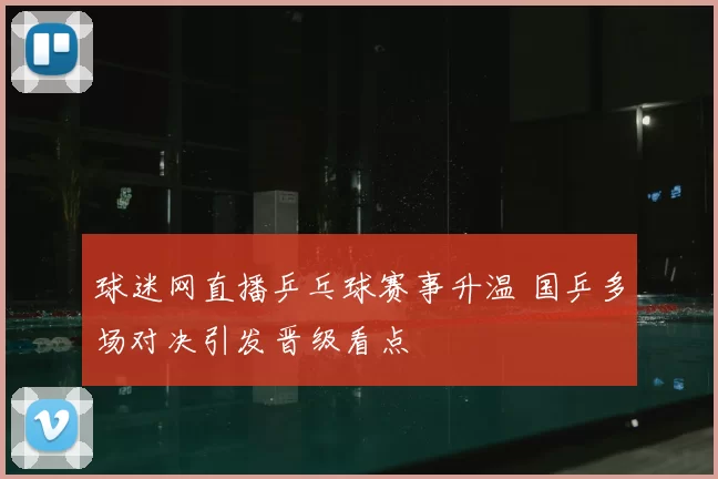 球迷网直播乒乓球赛事升温 国乒多场对决引发晋级看点