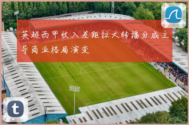 英超西甲收入差距拉大转播分成主导商业格局演变